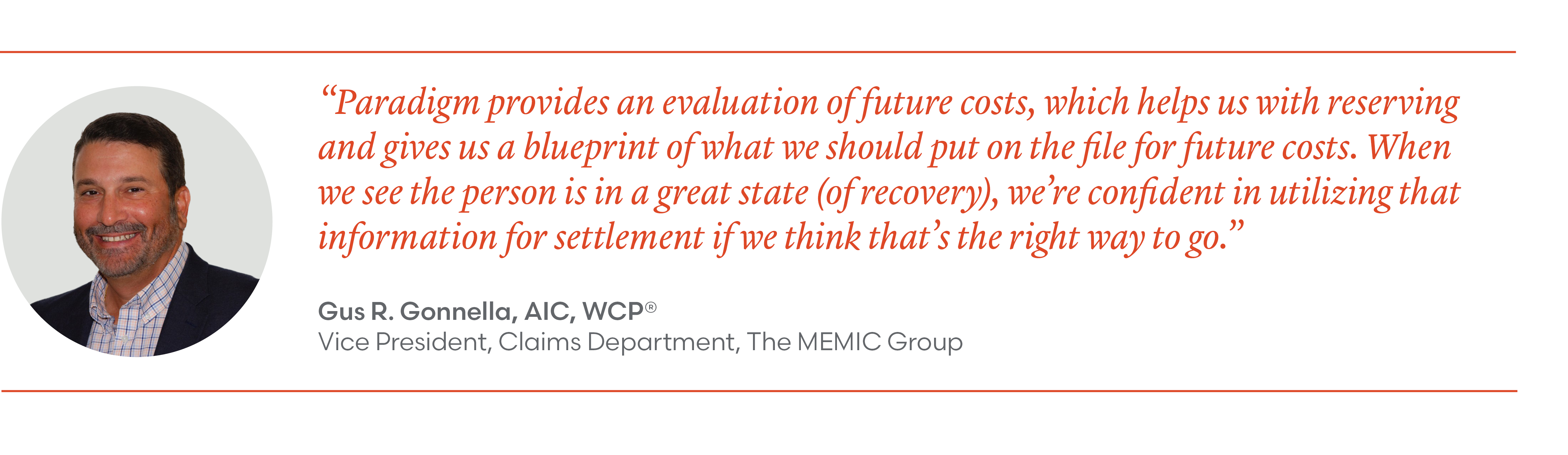 "Paradigm provides an evaluation of future costs, which helps us with reserving and gives us a blueprint of what we should put on the file for future costs. When we see the person is in a great state (of recovery), we're confident in utilizing that information for settlement if we think that's the right way to go." Gus R. Gonnella, AIC, WCP VP, Claims Department, The MEMIC Group